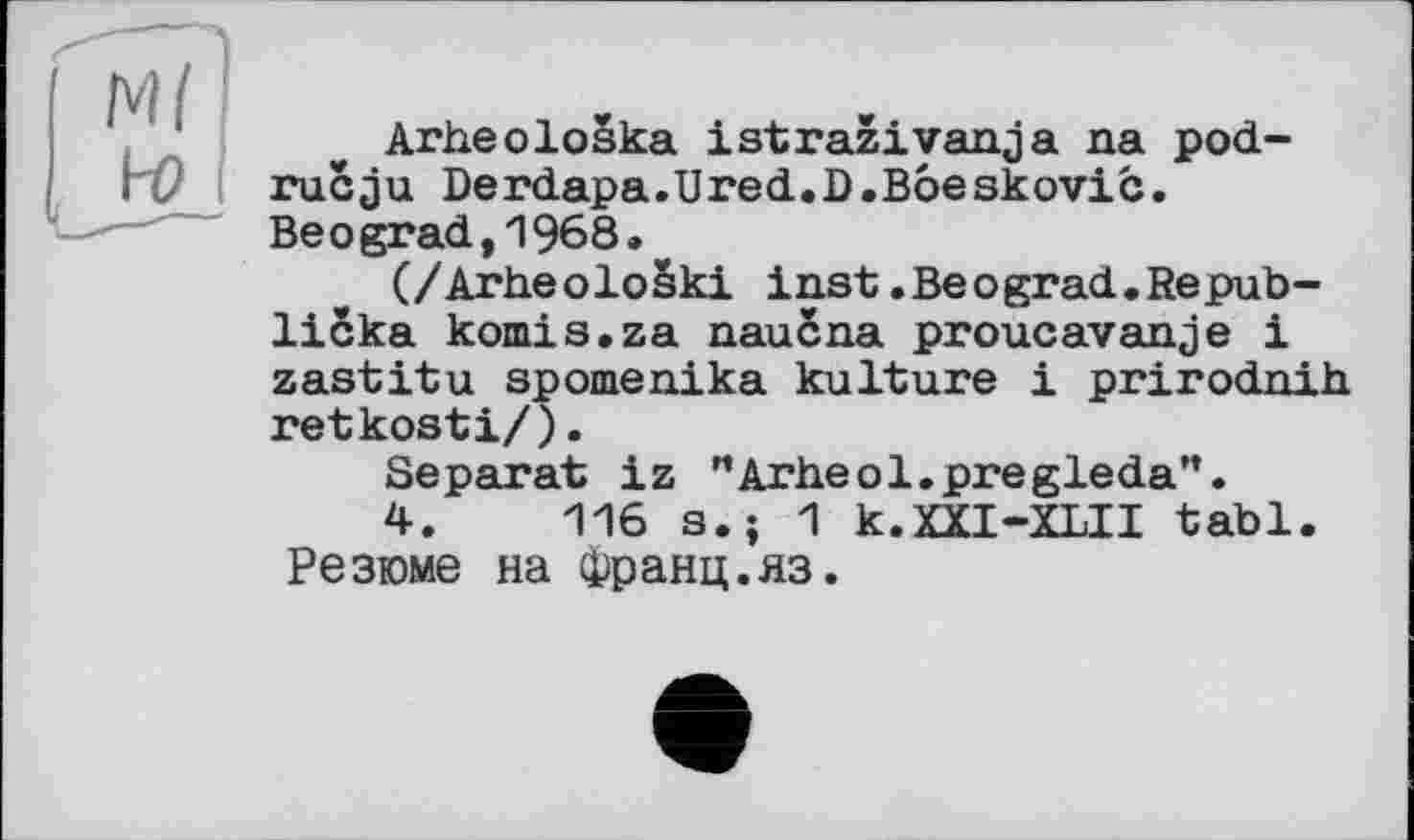 ﻿Arheoloska istrazivanja na pod-rucju Derdapa.Ured.D.Boeskovic. Beograd,1968.
(/ArheoloSki inst.Beograd.Repub-Іібка котіs.za naucna proucavanje і zastitu spomenika kulture і prirodnih retkosti/).
Separat iz "Arheol.pregleda".
4.	116 s.; 1 k.XXI-XLII tabl.
Резюме на франц.яз.